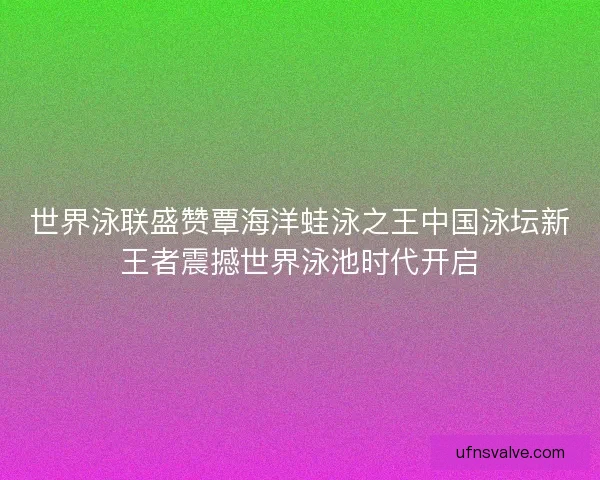 世界泳联盛赞覃海洋蛙泳之王中国泳坛新王者震撼世界泳池时代开启
