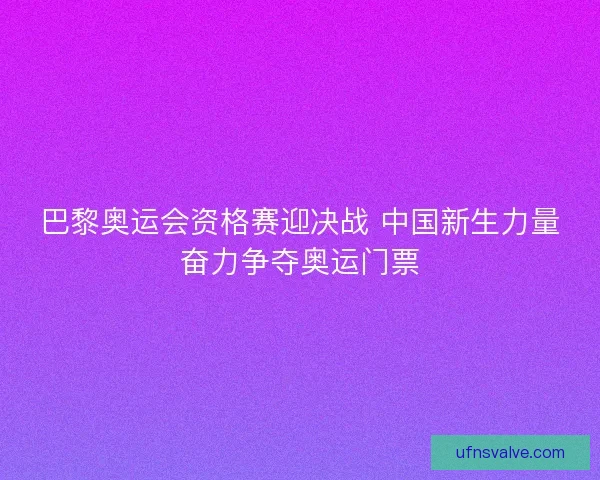 巴黎奥运会资格赛迎决战 中国新生力量奋力争夺奥运门票